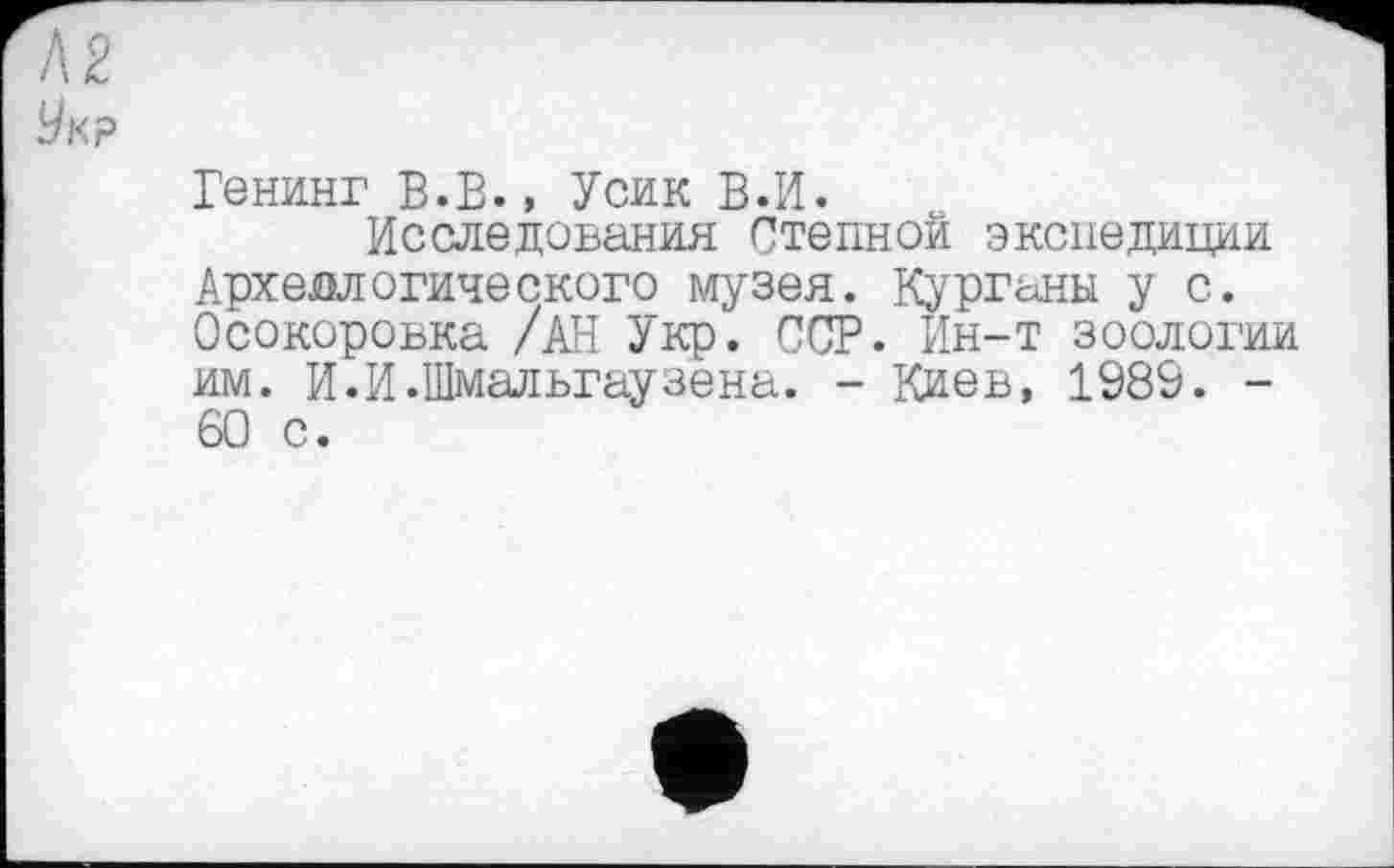 ﻿/\2
У к р
Генинг в.в., Усик В.И.
Исследования Степной экспедиции Археологического музея. Курганы у с. Осокоровка /АН Укр. ССР. Ин-т зоологии им. И.И.Шмальгаузена. - Киев, 1989. -60 с.